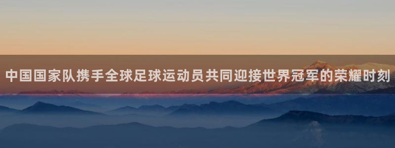世界杯欧洲预选赛：中国国家队携手全球足球运动员共同迎接世界冠军的荣耀时刻